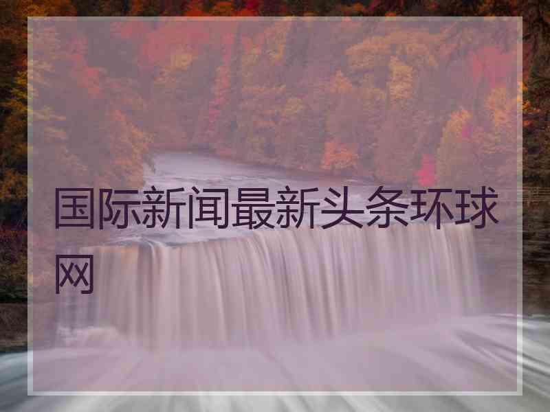 国际新闻最新头条环球网